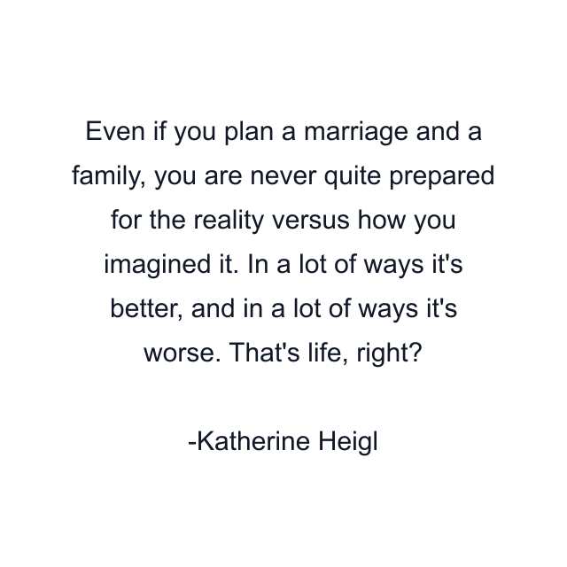 Even if you plan a marriage and a family, you are never quite prepared for the reality versus how you imagined it. In a lot of ways it's better, and in a lot of ways it's worse. That's life, right?