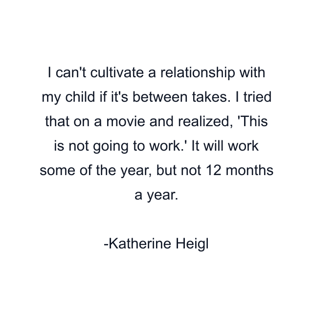 I can't cultivate a relationship with my child if it's between takes. I tried that on a movie and realized, 'This is not going to work.' It will work some of the year, but not 12 months a year.