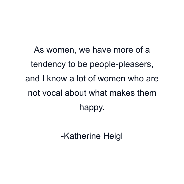 As women, we have more of a tendency to be people-pleasers, and I know a lot of women who are not vocal about what makes them happy.