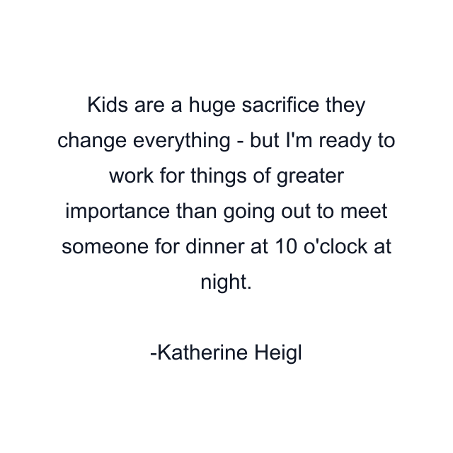 Kids are a huge sacrifice they change everything - but I'm ready to work for things of greater importance than going out to meet someone for dinner at 10 o'clock at night.