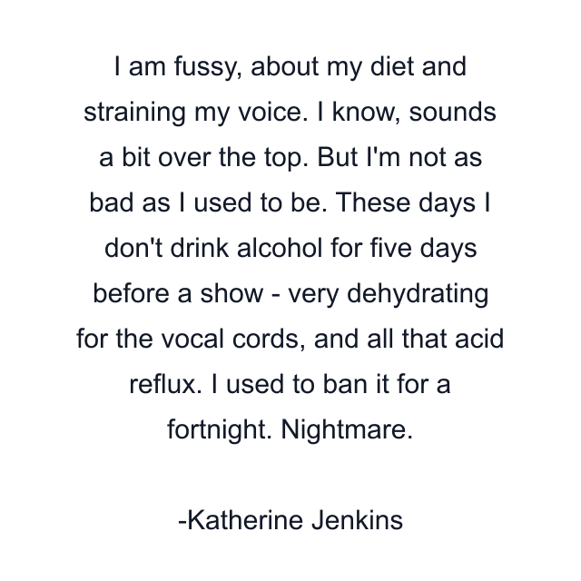 I am fussy, about my diet and straining my voice. I know, sounds a bit over the top. But I'm not as bad as I used to be. These days I don't drink alcohol for five days before a show - very dehydrating for the vocal cords, and all that acid reflux. I used to ban it for a fortnight. Nightmare.