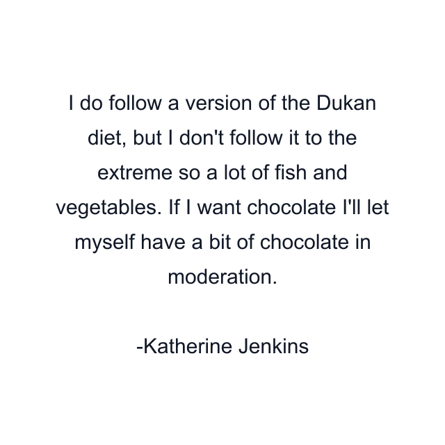 I do follow a version of the Dukan diet, but I don't follow it to the extreme so a lot of fish and vegetables. If I want chocolate I'll let myself have a bit of chocolate in moderation.