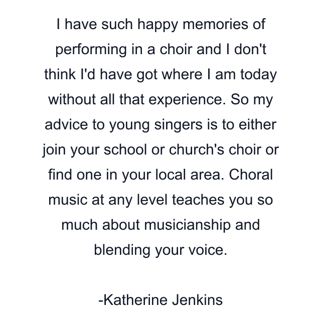 I have such happy memories of performing in a choir and I don't think I'd have got where I am today without all that experience. So my advice to young singers is to either join your school or church's choir or find one in your local area. Choral music at any level teaches you so much about musicianship and blending your voice.