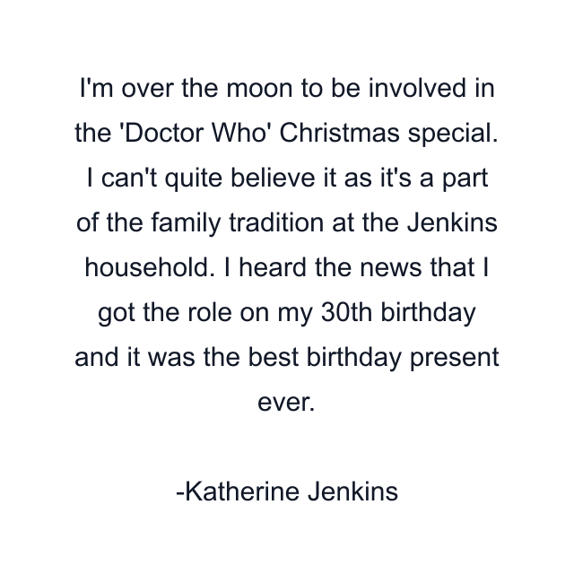 I'm over the moon to be involved in the 'Doctor Who' Christmas special. I can't quite believe it as it's a part of the family tradition at the Jenkins household. I heard the news that I got the role on my 30th birthday and it was the best birthday present ever.