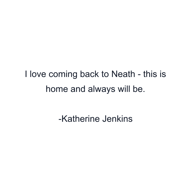 I love coming back to Neath - this is home and always will be.