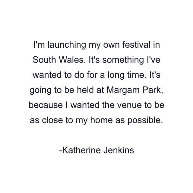 I'm launching my own festival in South Wales. It's something I've wanted to do for a long time. It's going to be held at Margam Park, because I wanted the venue to be as close to my home as possible.