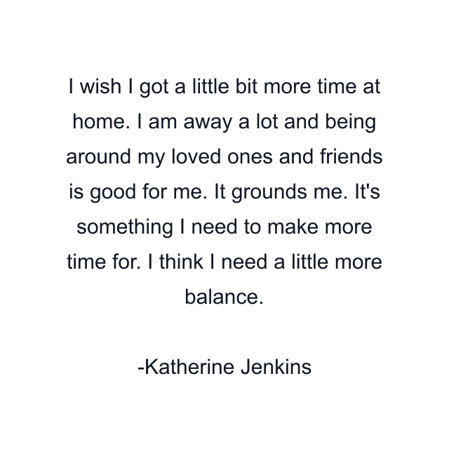 I wish I got a little bit more time at home. I am away a lot and being around my loved ones and friends is good for me. It grounds me. It's something I need to make more time for. I think I need a little more balance.