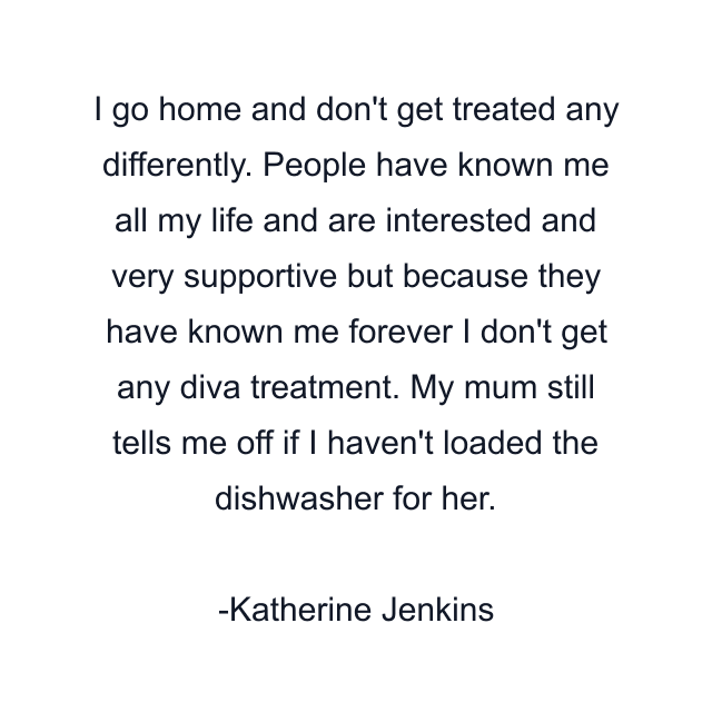 I go home and don't get treated any differently. People have known me all my life and are interested and very supportive but because they have known me forever I don't get any diva treatment. My mum still tells me off if I haven't loaded the dishwasher for her.