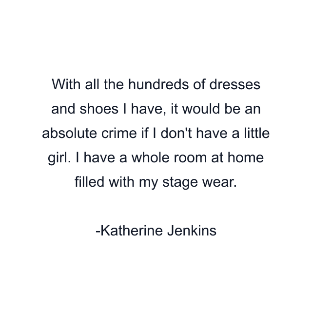 With all the hundreds of dresses and shoes I have, it would be an absolute crime if I don't have a little girl. I have a whole room at home filled with my stage wear.