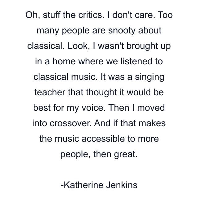 Oh, stuff the critics. I don't care. Too many people are snooty about classical. Look, I wasn't brought up in a home where we listened to classical music. It was a singing teacher that thought it would be best for my voice. Then I moved into crossover. And if that makes the music accessible to more people, then great.