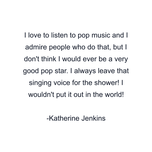 I love to listen to pop music and I admire people who do that, but I don't think I would ever be a very good pop star. I always leave that singing voice for the shower! I wouldn't put it out in the world!