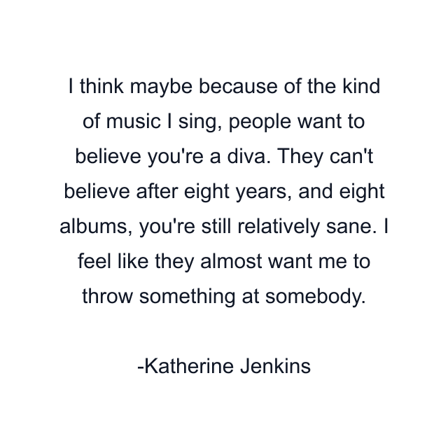 I think maybe because of the kind of music I sing, people want to believe you're a diva. They can't believe after eight years, and eight albums, you're still relatively sane. I feel like they almost want me to throw something at somebody.