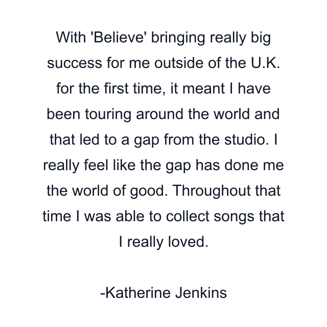 With 'Believe' bringing really big success for me outside of the U.K. for the first time, it meant I have been touring around the world and that led to a gap from the studio. I really feel like the gap has done me the world of good. Throughout that time I was able to collect songs that I really loved.