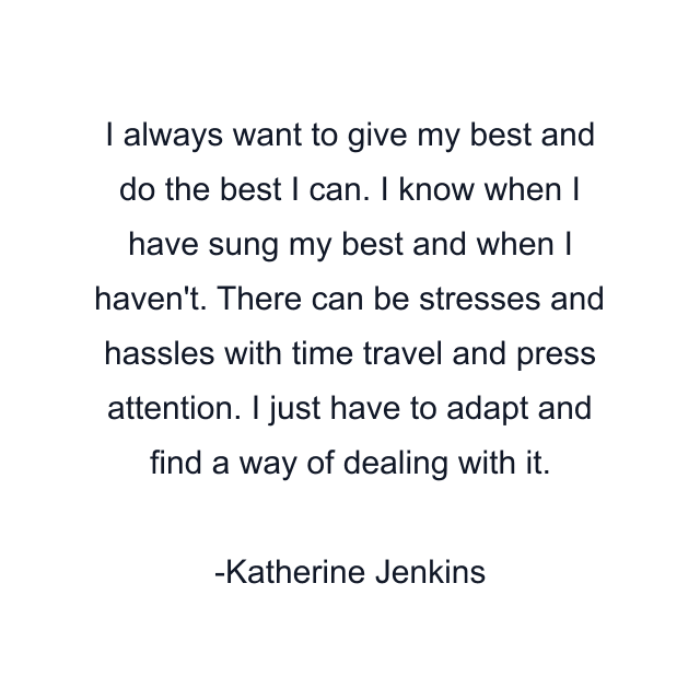 I always want to give my best and do the best I can. I know when I have sung my best and when I haven't. There can be stresses and hassles with time travel and press attention. I just have to adapt and find a way of dealing with it.