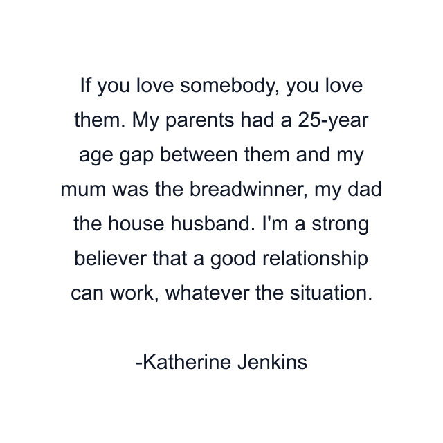 If you love somebody, you love them. My parents had a 25-year age gap between them and my mum was the breadwinner, my dad the house husband. I'm a strong believer that a good relationship can work, whatever the situation.