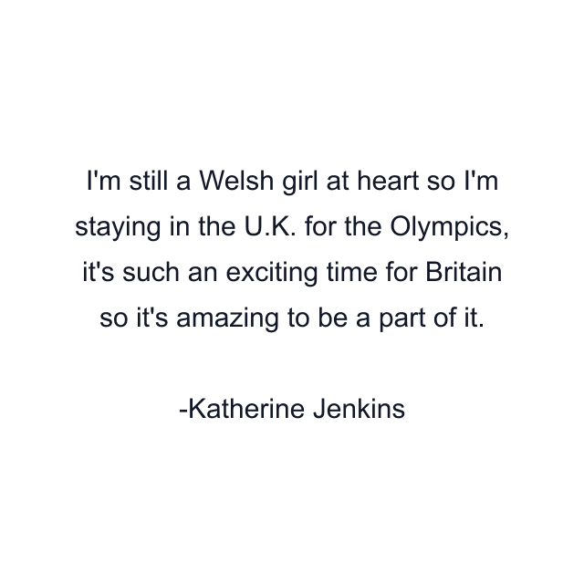 I'm still a Welsh girl at heart so I'm staying in the U.K. for the Olympics, it's such an exciting time for Britain so it's amazing to be a part of it.