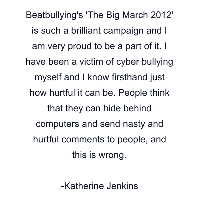 Beatbullying's 'The Big March 2012' is such a brilliant campaign and I am very proud to be a part of it. I have been a victim of cyber bullying myself and I know firsthand just how hurtful it can be. People think that they can hide behind computers and send nasty and hurtful comments to people, and this is wrong.