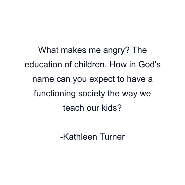 What makes me angry? The education of children. How in God's name can you expect to have a functioning society the way we teach our kids?