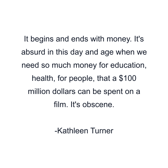 It begins and ends with money. It's absurd in this day and age when we need so much money for education, health, for people, that a $100 million dollars can be spent on a film. It's obscene.