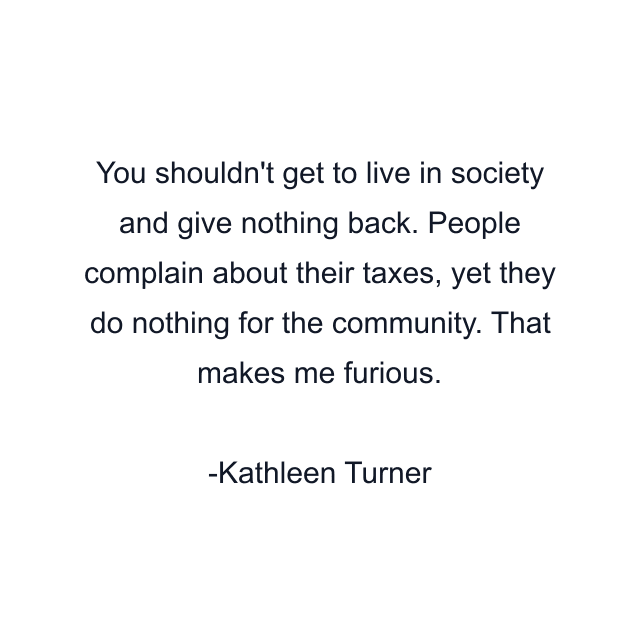 You shouldn't get to live in society and give nothing back. People complain about their taxes, yet they do nothing for the community. That makes me furious.