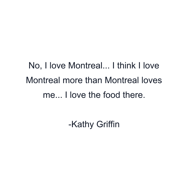 No, I love Montreal... I think I love Montreal more than Montreal loves me... I love the food there.