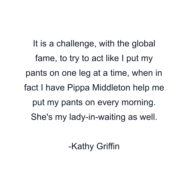 It is a challenge, with the global fame, to try to act like I put my pants on one leg at a time, when in fact I have Pippa Middleton help me put my pants on every morning. She's my lady-in-waiting as well.