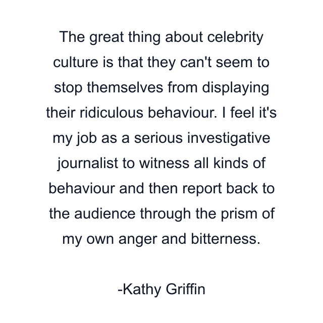 The great thing about celebrity culture is that they can't seem to stop themselves from displaying their ridiculous behaviour. I feel it's my job as a serious investigative journalist to witness all kinds of behaviour and then report back to the audience through the prism of my own anger and bitterness.