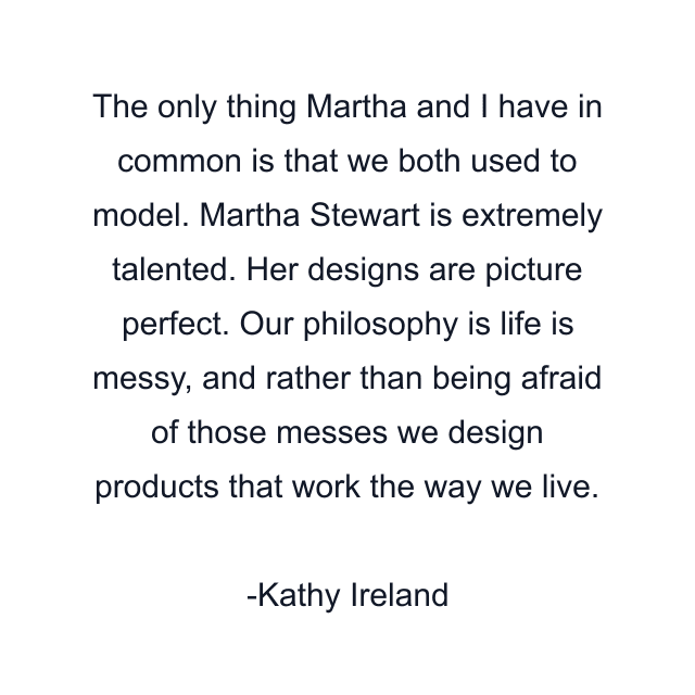 The only thing Martha and I have in common is that we both used to model. Martha Stewart is extremely talented. Her designs are picture perfect. Our philosophy is life is messy, and rather than being afraid of those messes we design products that work the way we live.