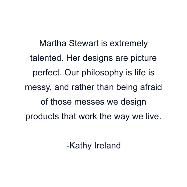 Martha Stewart is extremely talented. Her designs are picture perfect. Our philosophy is life is messy, and rather than being afraid of those messes we design products that work the way we live.