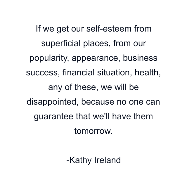 If we get our self-esteem from superficial places, from our popularity, appearance, business success, financial situation, health, any of these, we will be disappointed, because no one can guarantee that we'll have them tomorrow.