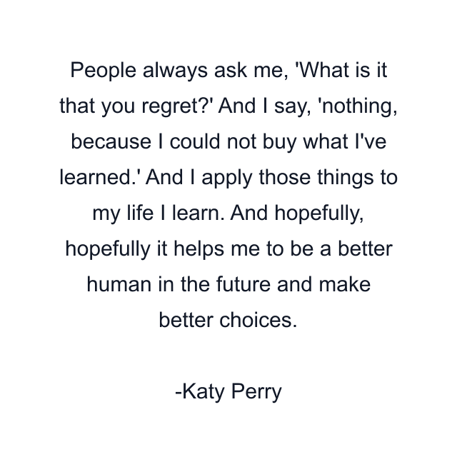 People always ask me, 'What is it that you regret?' And I say, 'nothing, because I could not buy what I've learned.' And I apply those things to my life I learn. And hopefully, hopefully it helps me to be a better human in the future and make better choices.