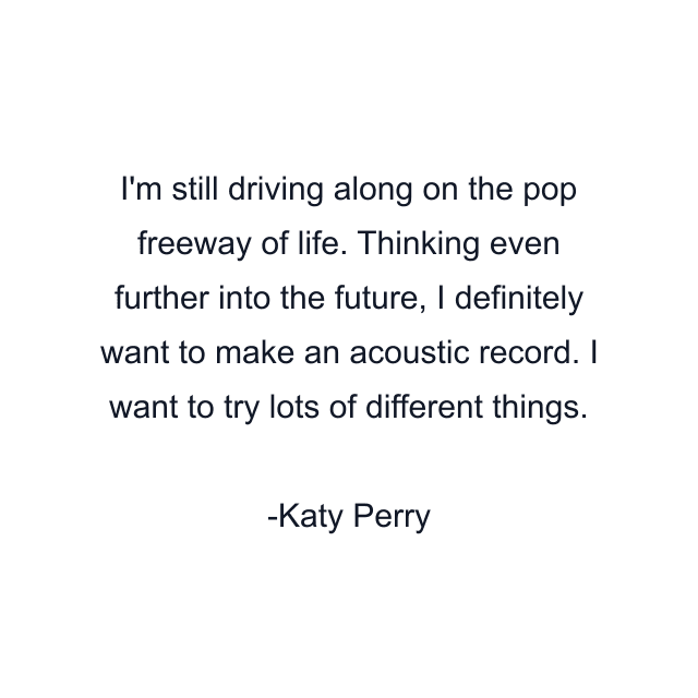 I'm still driving along on the pop freeway of life. Thinking even further into the future, I definitely want to make an acoustic record. I want to try lots of different things.