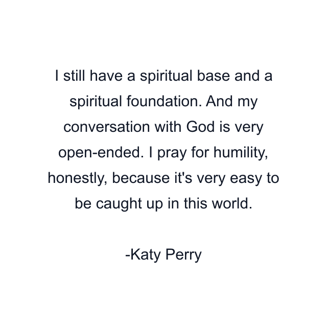 I still have a spiritual base and a spiritual foundation. And my conversation with God is very open-ended. I pray for humility, honestly, because it's very easy to be caught up in this world.