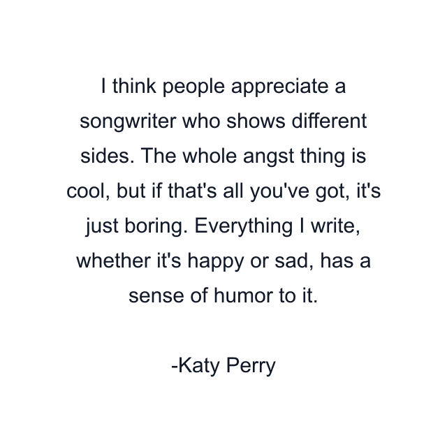 I think people appreciate a songwriter who shows different sides. The whole angst thing is cool, but if that's all you've got, it's just boring. Everything I write, whether it's happy or sad, has a sense of humor to it.