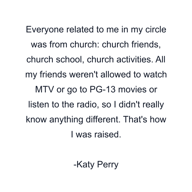 Everyone related to me in my circle was from church: church friends, church school, church activities. All my friends weren't allowed to watch MTV or go to PG-13 movies or listen to the radio, so I didn't really know anything different. That's how I was raised.