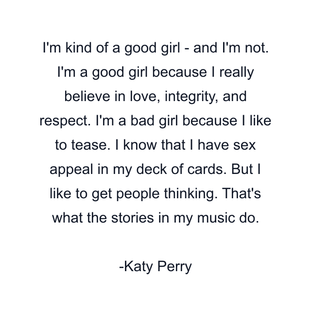 I'm kind of a good girl - and I'm not. I'm a good girl because I really believe in love, integrity, and respect. I'm a bad girl because I like to tease. I know that I have sex appeal in my deck of cards. But I like to get people thinking. That's what the stories in my music do.