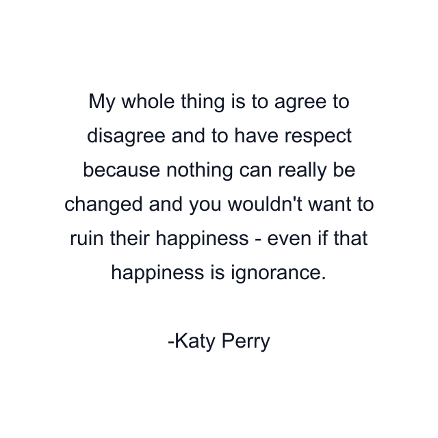 My whole thing is to agree to disagree and to have respect because nothing can really be changed and you wouldn't want to ruin their happiness - even if that happiness is ignorance.