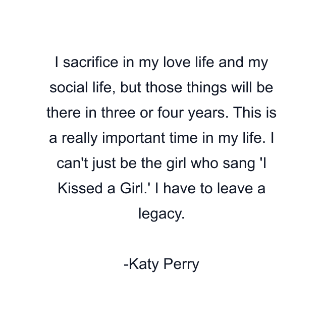 I sacrifice in my love life and my social life, but those things will be there in three or four years. This is a really important time in my life. I can't just be the girl who sang 'I Kissed a Girl.' I have to leave a legacy.