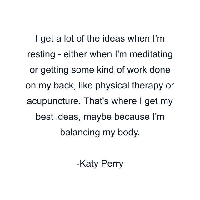 I get a lot of the ideas when I'm resting - either when I'm meditating or getting some kind of work done on my back, like physical therapy or acupuncture. That's where I get my best ideas, maybe because I'm balancing my body.