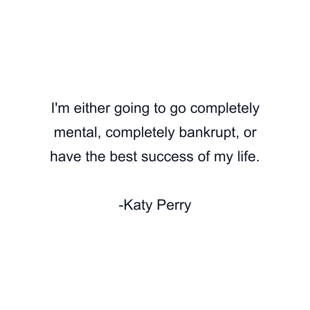 I'm either going to go completely mental, completely bankrupt, or have the best success of my life.