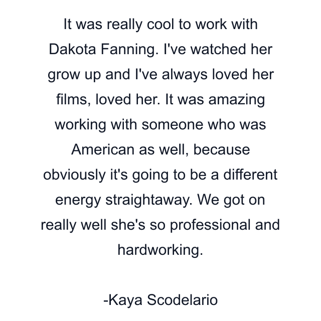 It was really cool to work with Dakota Fanning. I've watched her grow up and I've always loved her films, loved her. It was amazing working with someone who was American as well, because obviously it's going to be a different energy straightaway. We got on really well she's so professional and hardworking.