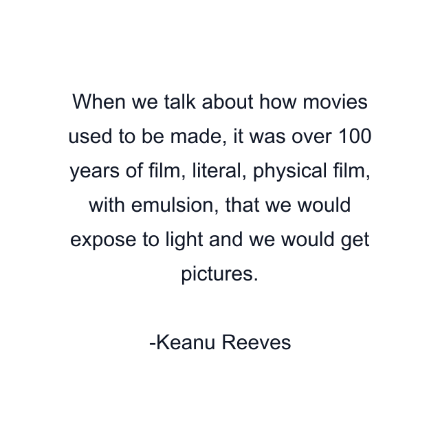 When we talk about how movies used to be made, it was over 100 years of film, literal, physical film, with emulsion, that we would expose to light and we would get pictures.