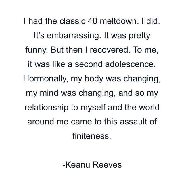 I had the classic 40 meltdown. I did. It's embarrassing. It was pretty funny. But then I recovered. To me, it was like a second adolescence. Hormonally, my body was changing, my mind was changing, and so my relationship to myself and the world around me came to this assault of finiteness.