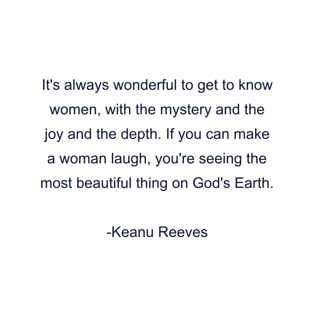 It's always wonderful to get to know women, with the mystery and the joy and the depth. If you can make a woman laugh, you're seeing the most beautiful thing on God's Earth.