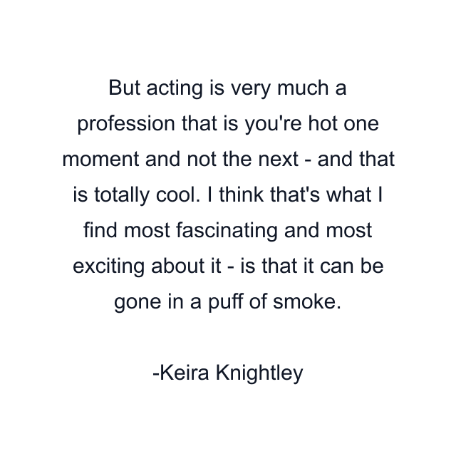 But acting is very much a profession that is you're hot one moment and not the next - and that is totally cool. I think that's what I find most fascinating and most exciting about it - is that it can be gone in a puff of smoke.