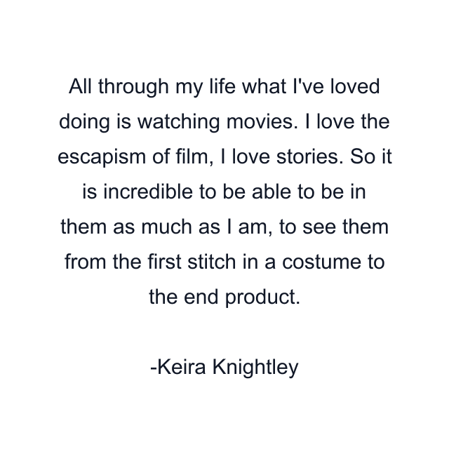 All through my life what I've loved doing is watching movies. I love the escapism of film, I love stories. So it is incredible to be able to be in them as much as I am, to see them from the first stitch in a costume to the end product.