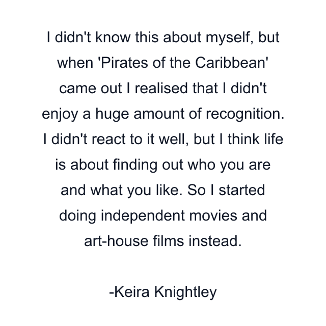 I didn't know this about myself, but when 'Pirates of the Caribbean' came out I realised that I didn't enjoy a huge amount of recognition. I didn't react to it well, but I think life is about finding out who you are and what you like. So I started doing independent movies and art-house films instead.