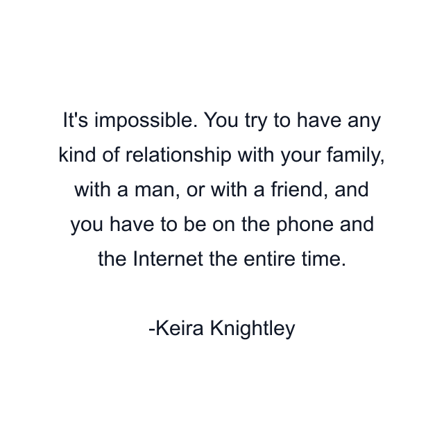 It's impossible. You try to have any kind of relationship with your family, with a man, or with a friend, and you have to be on the phone and the Internet the entire time.