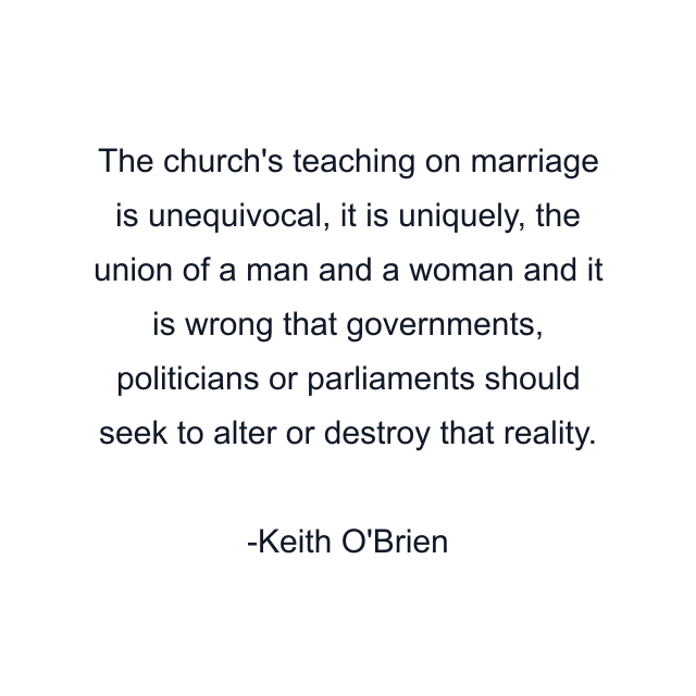 The church's teaching on marriage is unequivocal, it is uniquely, the union of a man and a woman and it is wrong that governments, politicians or parliaments should seek to alter or destroy that reality.