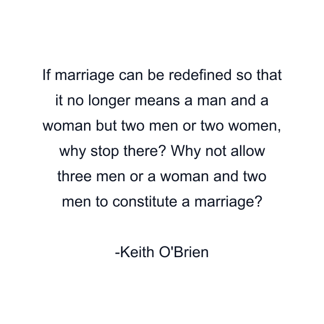 If marriage can be redefined so that it no longer means a man and a woman but two men or two women, why stop there? Why not allow three men or a woman and two men to constitute a marriage?